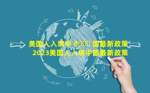 美国人入境中 🐈 国最新政策 2023美国人入境中国最新政策是什么